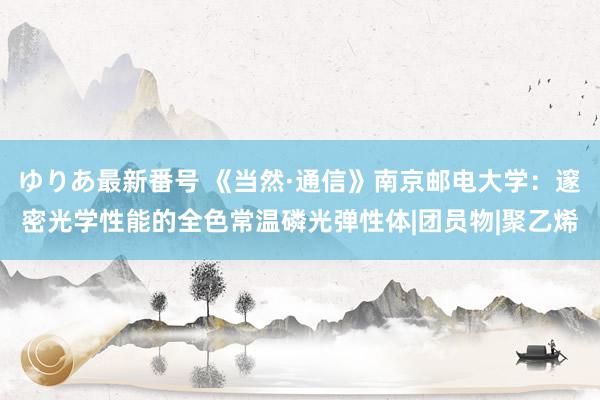 ゆりあ最新番号 《当然·通信》南京邮电大学：邃密光学性能的全色常温磷光弹性体|团员物|聚乙烯