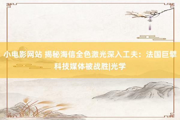 小电影网站 揭秘海信全色激光深入工夫：法国巨擘科技媒体被战胜|光学