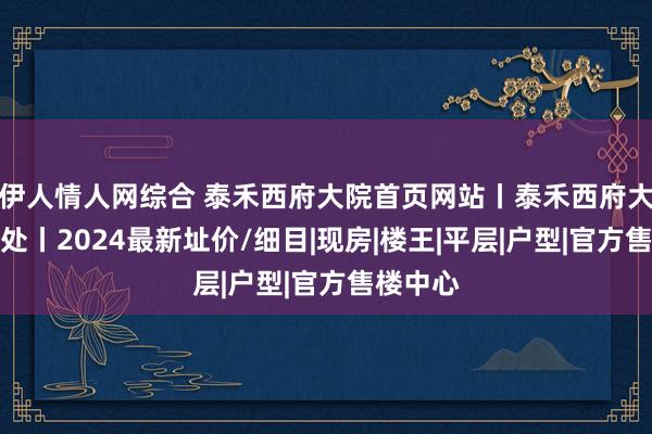 伊人情人网综合 泰禾西府大院首页网站丨泰禾西府大院售楼处丨2024最新址价/细目|现房|楼王|平层|户型|官方售楼中心