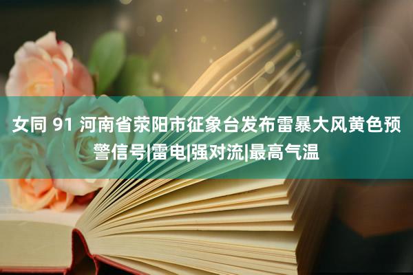 女同 91 河南省荥阳市征象台发布雷暴大风黄色预警信号|雷电|强对流|最高气温