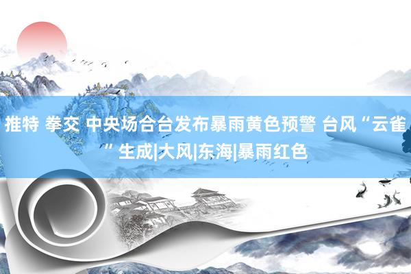 推特 拳交 中央场合台发布暴雨黄色预警 台风“云雀”生成|大风|东海|暴雨红色