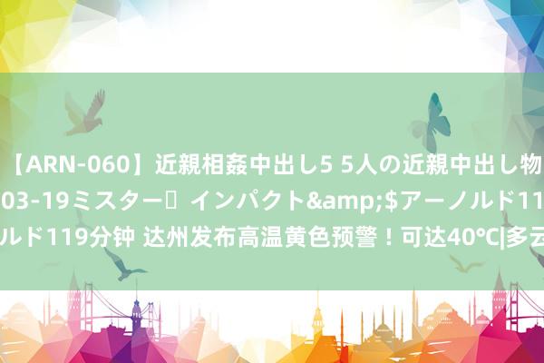 【ARN-060】近親相姦中出し5 5人の近親中出し物語</a>2008-03-19ミスター・インパクト&$アーノルド119分钟 达州发布高温黄色预警 ! 可达40℃|多云|表象台|达州站|高温天气