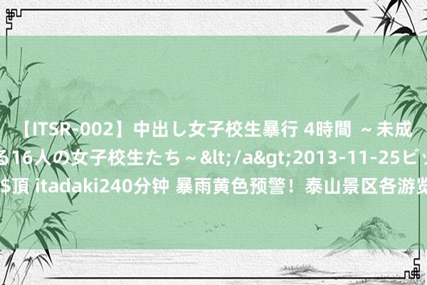 【ITSR-002】中出し女子校生暴行 4時間 ～未成熟なカラダを弄ばれる16人の女子校生たち～</a>2013-11-25ビッグモーカル&$頂 itadaki240分钟 暴雨黄色预警！泰山景区各游览显现暂停通达|旅游|雷电|盘说念|高温天气