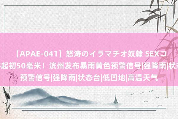 【APAE-041】怒涛のイラマチオ奴隷 SEXコレクション 降水量将起初50毫米！滨州发布暴雨黄色预警信号|强降雨|状态台|低凹地|高温天气