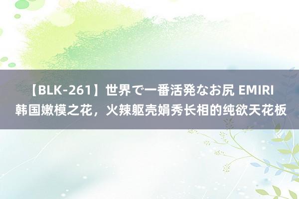 【BLK-261】世界で一番活発なお尻 EMIRI 韩国嫩模之花，火辣躯壳娟秀长相的纯欲天花板