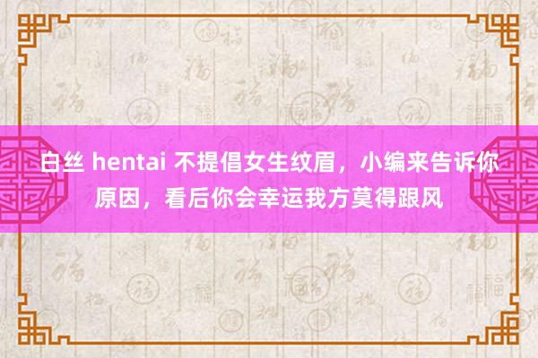 白丝 hentai 不提倡女生纹眉，小编来告诉你原因，看后你会幸运我方莫得跟风