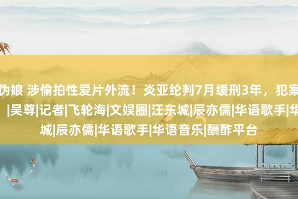 伪娘 涉偷拍性爱片外流！炎亚纶判7月缓刑3年，犯案细节曝光太下作！|吴尊|记者|飞轮海|文娱圈|汪东城|辰亦儒|华语歌手|华语音乐|酬酢平台