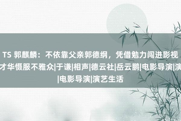 TS 郭麒麟：不依靠父亲郭德纲，凭借勉力闯进影视圈，靠才华慑服不雅众|于谦|相声|德云社|岳云鹏|电影导演|演艺生活