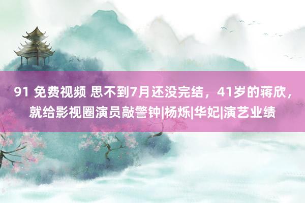 91 免费视频 思不到7月还没完结，41岁的蒋欣，就给影视圈演员敲警钟|杨烁|华妃|演艺业绩