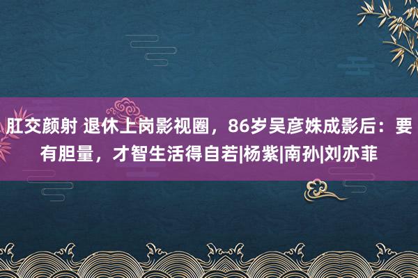 肛交颜射 退休上岗影视圈，86岁吴彦姝成影后：要有胆量，才智生活得自若|杨紫|南孙|刘亦菲