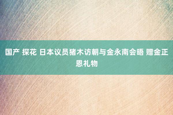 国产 探花 日本议员猪木访朝与金永南会晤 赠金正恩礼物