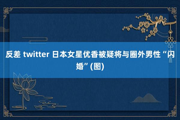 反差 twitter 日本女星优香被疑将与圈外男性“闪婚”(图)