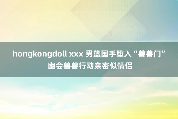 hongkongdoll xxx 男篮国手堕入“兽兽门” 幽会兽兽行动亲密似情侣