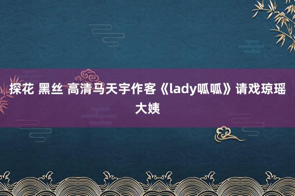 探花 黑丝 高清马天宇作客《lady呱呱》请戏琼瑶大姨