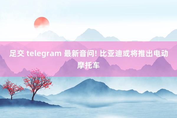 足交 telegram 最新音问! 比亚迪或将推出电动摩托车