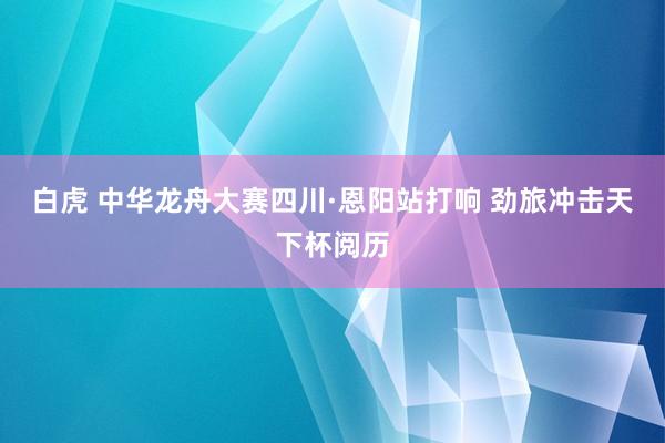 白虎 中华龙舟大赛四川·恩阳站打响 劲旅冲击天下杯阅历