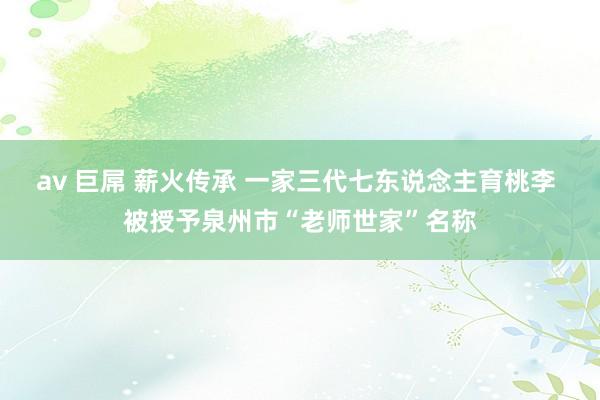 av 巨屌 薪火传承 一家三代七东说念主育桃李 被授予泉州市“老师世家”名称