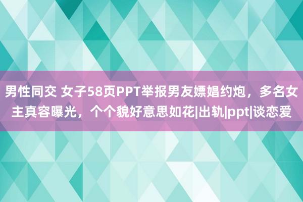 男性同交 女子58页PPT举报男友嫖娼约炮，多名女主真容曝光，个个貌好意思如花|出轨|ppt|谈恋爱