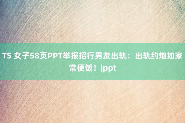 TS 女子58页PPT举报招行男友出轨：出轨约炮如家常便饭！|ppt