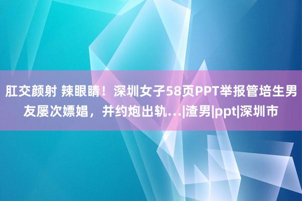 肛交颜射 辣眼睛！深圳女子58页PPT举报管培生男友屡次嫖娼，并约炮出轨…|渣男|ppt|深圳市