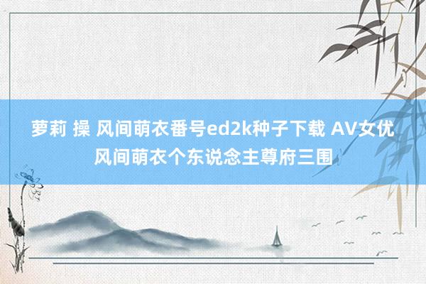 萝莉 操 风间萌衣番号ed2k种子下载 AV女优风间萌衣个东说念主尊府三围