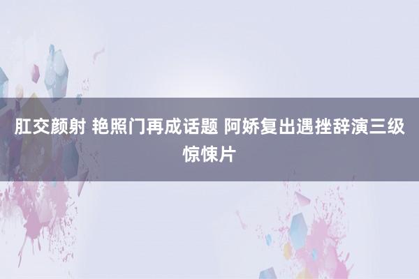 肛交颜射 艳照门再成话题 阿娇复出遇挫辞演三级惊悚片