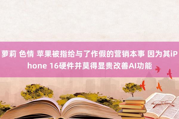 萝莉 色情 苹果被指给与了作假的营销本事 因为其iPhone 16硬件并莫得显贵改善AI功能