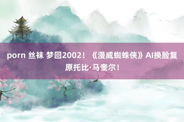 porn 丝袜 梦回2002！《漫威蜘蛛侠》AI换脸复原托比·马奎尔！