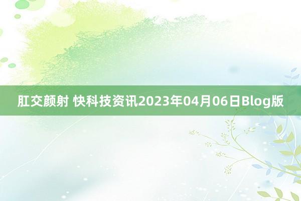 肛交颜射 快科技资讯2023年04月06日Blog版