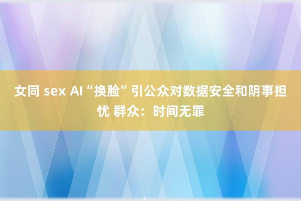 女同 sex AI“换脸”引公众对数据安全和阴事担忧 群众：时间无罪