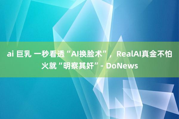 ai 巨乳 一秒看透“AI换脸术”，RealAI真金不怕火就“明察其奸”- DoNews