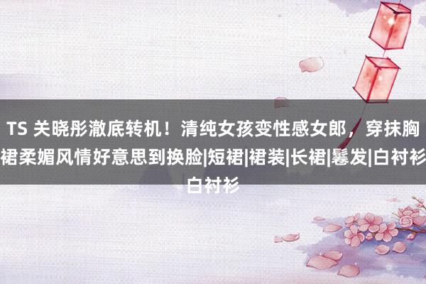 TS 关晓彤澈底转机！清纯女孩变性感女郎，穿抹胸裙柔媚风情好意思到换脸|短裙|裙装|长裙|鬈发|白衬衫