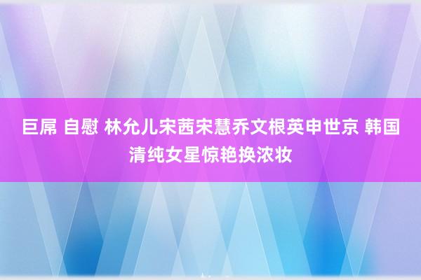 巨屌 自慰 林允儿宋茜宋慧乔文根英申世京 韩国清纯女星惊艳换浓妆