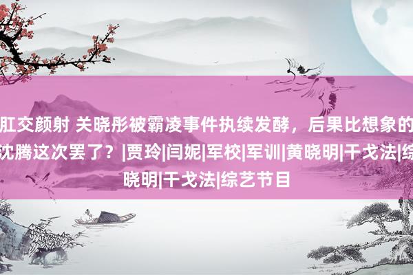 肛交颜射 关晓彤被霸凌事件执续发酵，后果比想象的严重，沈腾这次罢了？|贾玲|闫妮|军校|军训|黄晓明|干戈法|综艺节目