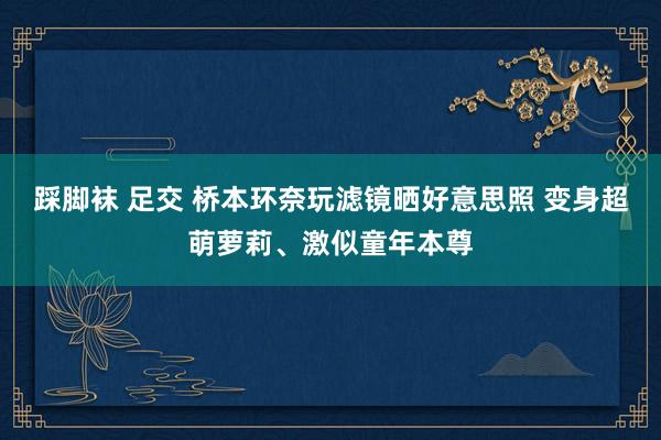 踩脚袜 足交 桥本环奈玩滤镜晒好意思照 变身超萌萝莉、激似童年本尊