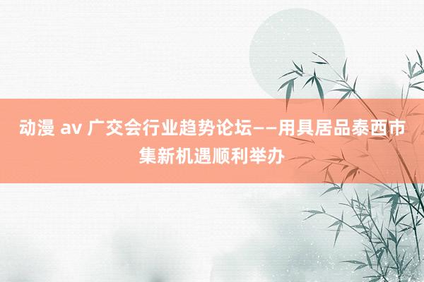 动漫 av 广交会行业趋势论坛——用具居品泰西市集新机遇顺利举办