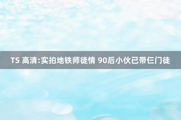 TS 高清:实拍地铁师徒情 90后小伙已带仨门徒