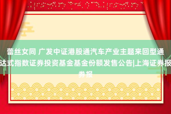 蕾丝女同 广发中证港股通汽车产业主题来回型通达式指数证券投资基金基金份额发售公告|上海证券报