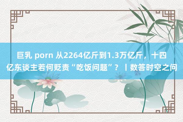 巨乳 porn 从2264亿斤到1.3万亿斤，十四亿东谈主若何贬责“吃饭问题”？丨数答时空之问