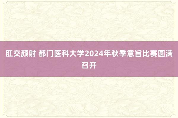 肛交颜射 都门医科大学2024年秋季意旨比赛圆满召开