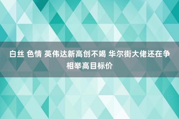 白丝 色情 英伟达新高创不竭 华尔街大佬还在争相举高目标价