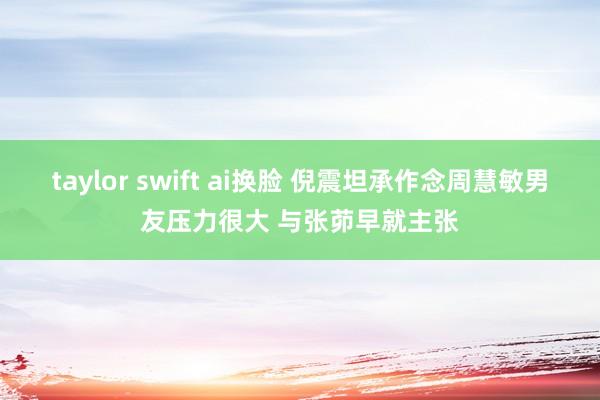 taylor swift ai换脸 倪震坦承作念周慧敏男友压力很大 与张茆早就主张