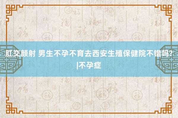 肛交颜射 男生不孕不育去西安生殖保健院不错吗?|不孕症