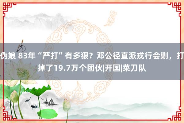 伪娘 83年“严打”有多狠？邓公径直派戎行会剿，打掉了19.7万个团伙|开国|菜刀队