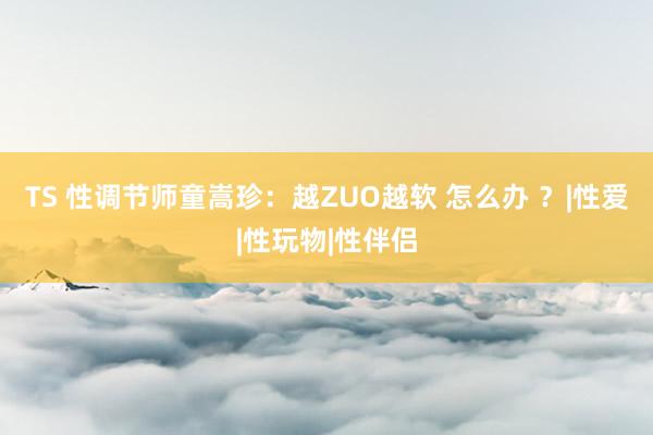 TS 性调节师童嵩珍：越ZUO越软 怎么办 ？|性爱|性玩物|性伴侣