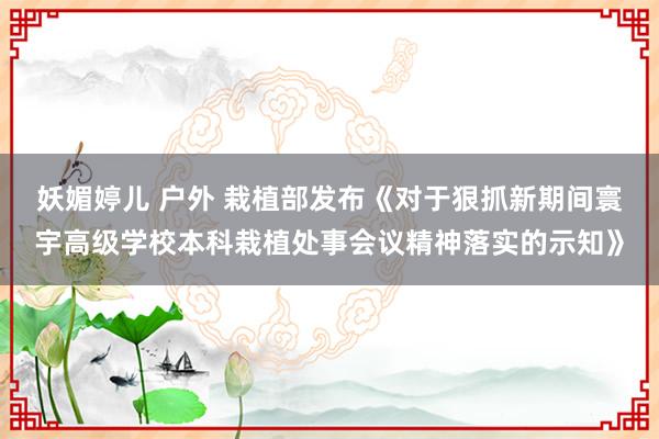 妖媚婷儿 户外 栽植部发布《对于狠抓新期间寰宇高级学校本科栽植处事会议精神落实的示知》