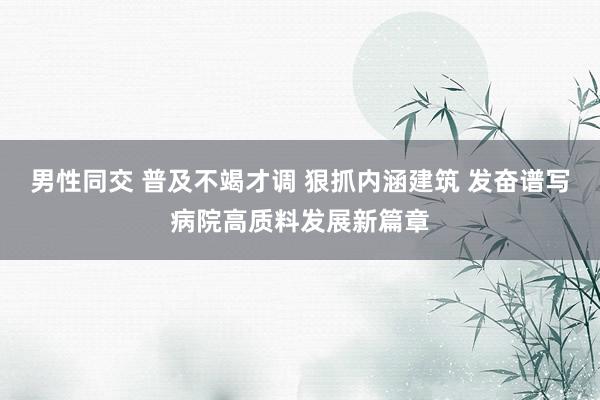 男性同交 普及不竭才调 狠抓内涵建筑 发奋谱写病院高质料发展新篇章