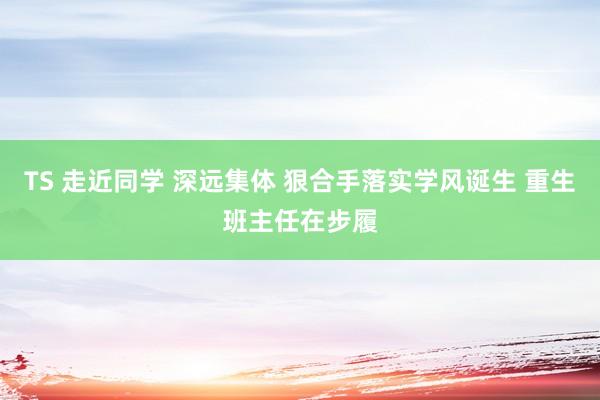 TS 走近同学 深远集体 狠合手落实学风诞生 重生班主任在步履