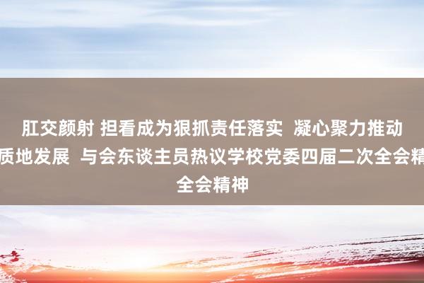 肛交颜射 担看成为狠抓责任落实  凝心聚力推动高质地发展  与会东谈主员热议学校党委四届二次全会精神