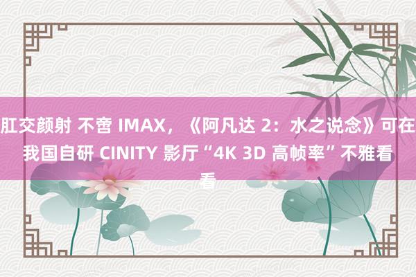 肛交颜射 不啻 IMAX，《阿凡达 2：水之说念》可在我国自研 CINITY 影厅“4K 3D 高帧率”不雅看